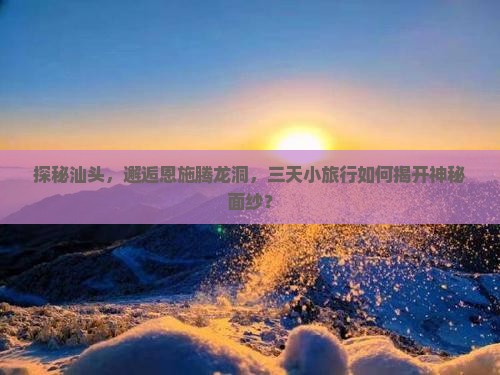 探秘汕头，邂逅恩施腾龙洞，三天小旅行如何揭开神秘面纱？