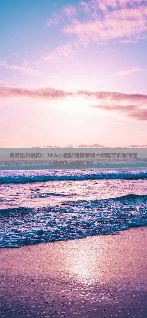 朋友出游提问：10人小团队如何策划一场难忘的漯河至恩施土司城之旅？