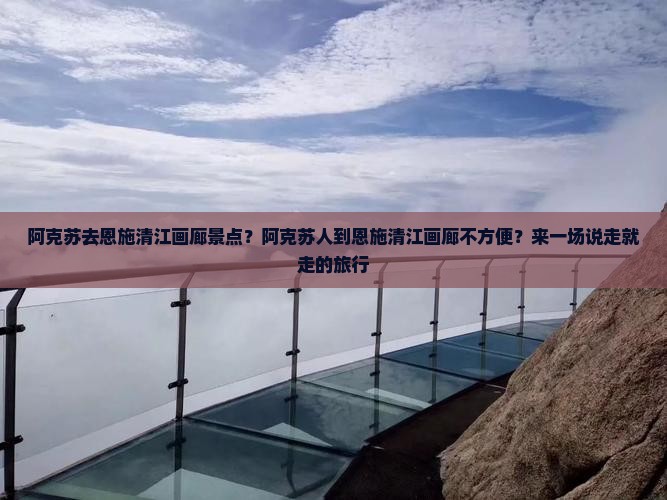 阿克苏去恩施清江画廊景点？阿克苏人到恩施清江画廊不方便？来一场说走就走的旅行