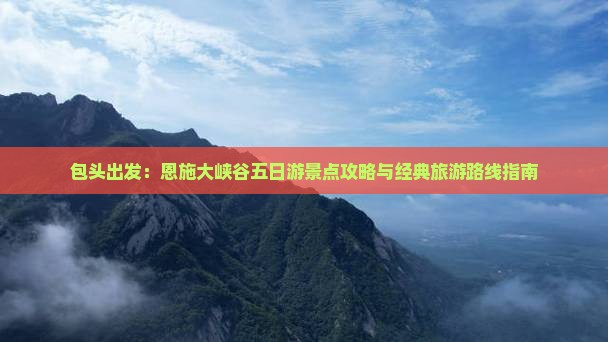 包头出发：恩施大峡谷五日游景点攻略与经典旅游路线指南