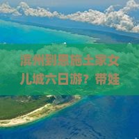 滨州到恩施土家女儿城六日游？带娃出行太累？试试轻奢小团游