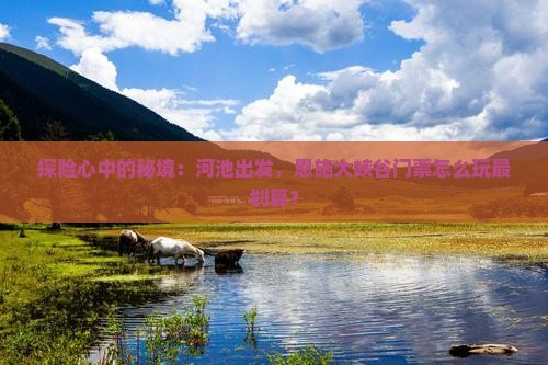 探险心中的秘境：河池出发，恩施大峡谷门票怎么玩最划算？