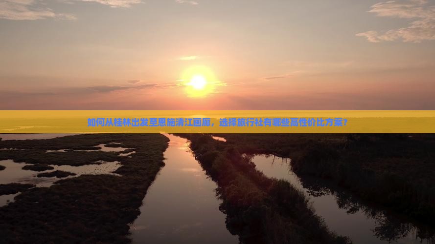 如何从桂林出发至恩施清江画廊，选择旅行社有哪些高性价比方案？