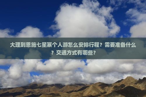 大理到恩施七星寨个人游怎么安排行程？需要准备什么？交通方式有哪些？