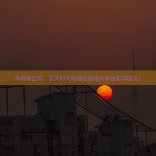 从渭南出发，五天时间能邂逅恩施大峡谷怎样的美？