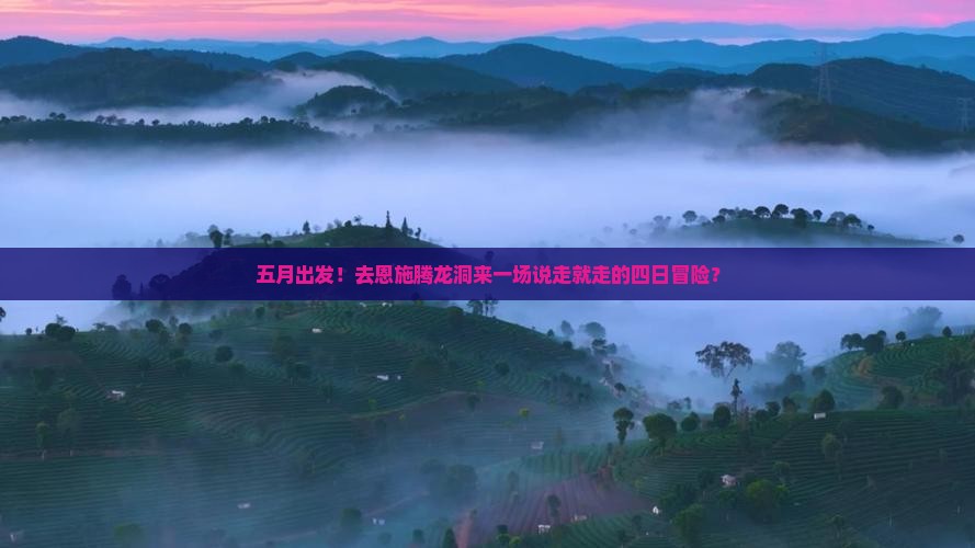 五月出发！去恩施腾龙洞来一场说走就走的四日冒险？