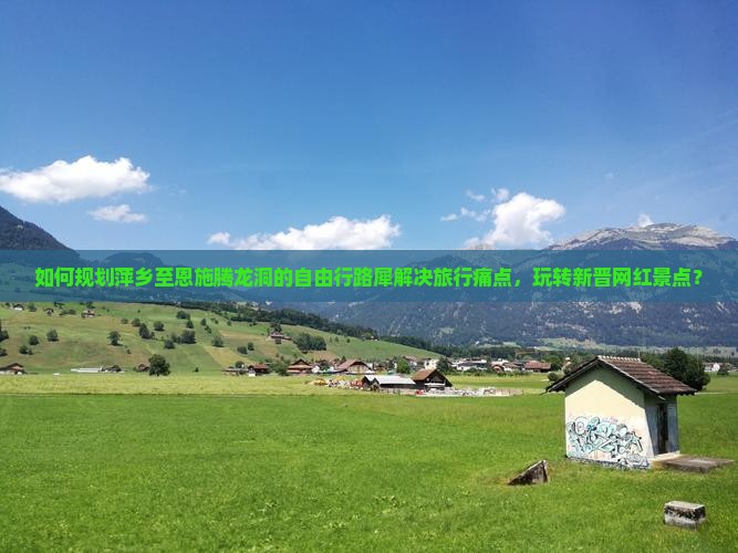 如何规划萍乡至恩施腾龙洞的自由行路犀解决旅行痛点，玩转新晋网红景点？