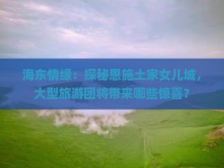 海东情缘：探秘恩施土家女儿城，大型旅游团将带来哪些惊喜？