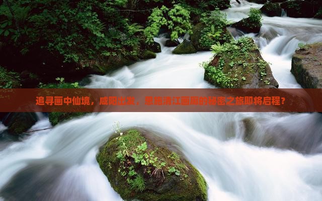 追寻画中仙境，咸阳出发，恩施清江画廊的秘密之旅即将启程？