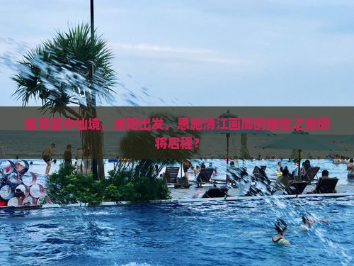 追寻画中仙境，咸阳出发，恩施清江画廊的秘密之旅即将启程？