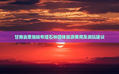 甘南去恩施梭布垭石林团体旅游费用及游玩建议