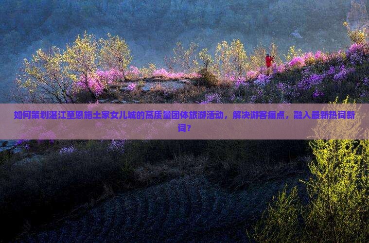 如何策划湛江至恩施土家女儿城的高质量团体旅游活动，解决游客痛点，融入最新热词新词？