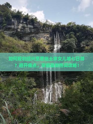 如何规划绍兴至恩施土家女儿城七日游？避开痛点，掌握最新热词攻略！