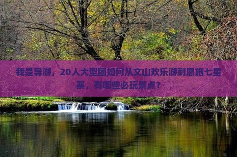 我是导游，20人大型团如何从文山欢乐游到恩施七星寨，有哪些必玩景点？