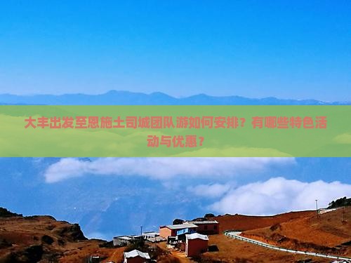 大丰出发至恩施土司城团队游如何安排？有哪些特色活动与优惠？