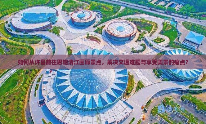 如何从许昌前往恩施清江画廊景点，解决交通难题与享受美景的痛点？