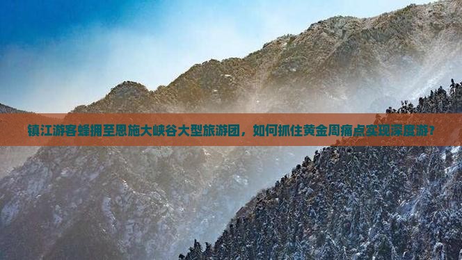 镇江游客蜂拥至恩施大峡谷大型旅游团，如何抓住黄金周痛点实现深度游？