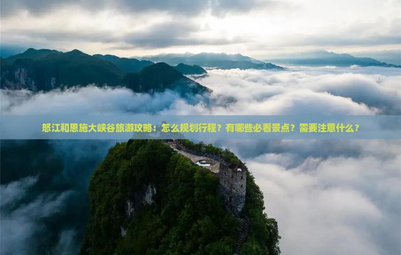 怒江和恩施大峡谷旅游攻略：怎么规划行程？有哪些必看景点？需要注意什么？