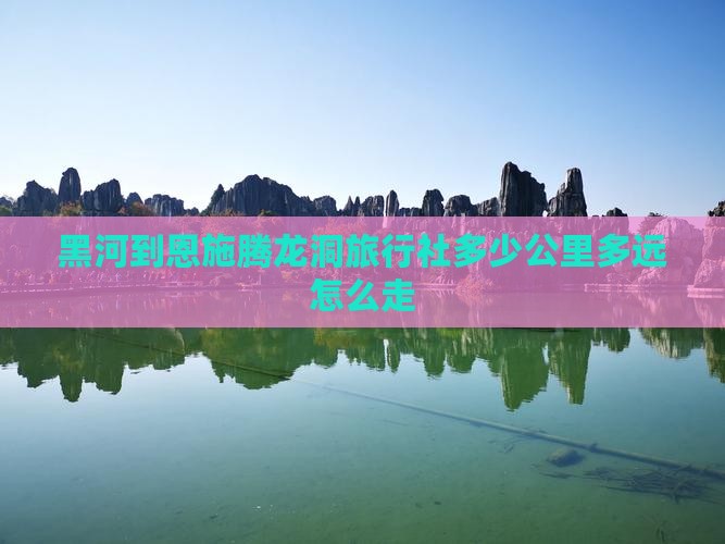 黑河到恩施腾龙洞旅行社多少公里多远怎么走