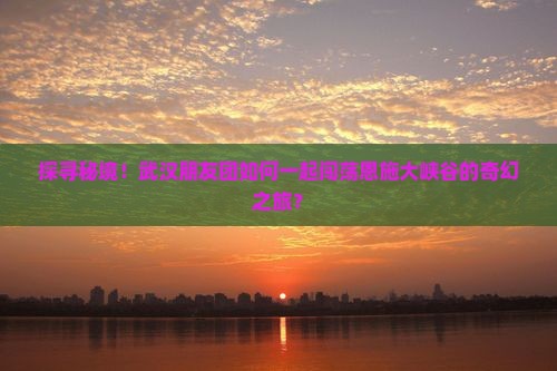 探寻秘境！武汉朋友团如何一起闯荡恩施大峡谷的奇幻之旅？