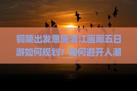 铜陵出发恩施清江画廊五日游如何规划？如何避开人潮拥挤，享受深度游？