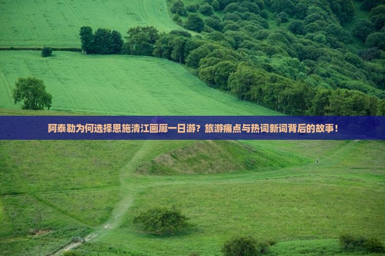 阿泰勒为何选择恩施清江画廊一日游？旅游痛点与热词新词背后的故事！