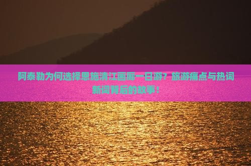 阿泰勒为何选择恩施清江画廊一日游？旅游痛点与热词新词背后的故事！