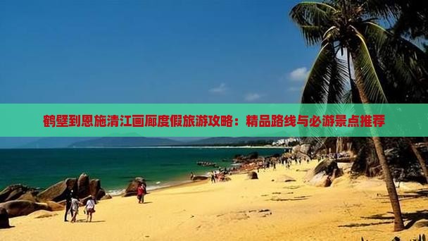 鹤壁到恩施清江画廊度假旅游攻略：精品路线与必游景点推荐