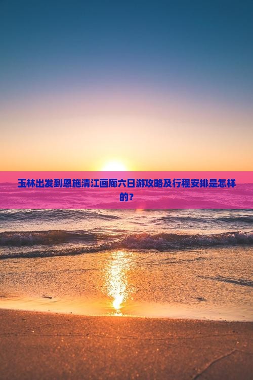 玉林出发到恩施清江画廊六日游攻略及行程安排是怎样的？