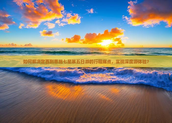 如何解决定西到恩施七星寨五日游的行程痛点，实现深度游体验？