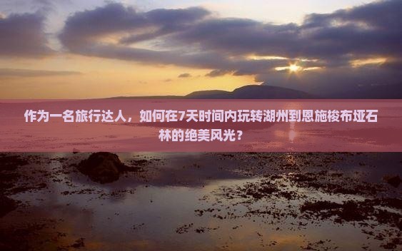 作为一名旅行达人，如何在7天时间内玩转湖州到恩施梭布垭石林的绝美风光？