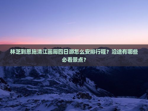 林芝到恩施清江画廊四日游怎么安排行程？沿途有哪些必看景点？