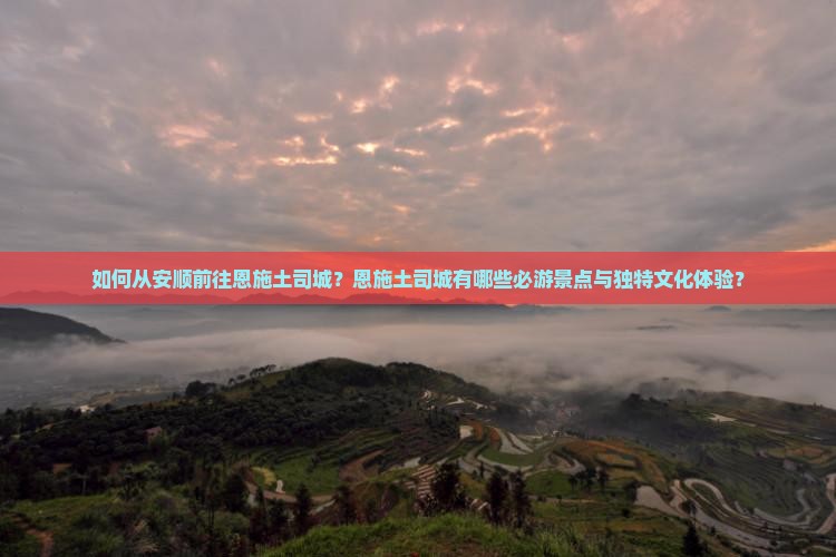 如何从安顺前往恩施土司城？恩施土司城有哪些必游景点与独特文化体验？