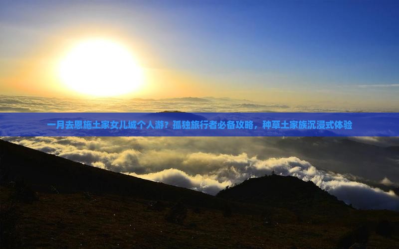 一月去恩施土家女儿城个人游？孤独旅行者必备攻略，种草土家族沉浸式体验