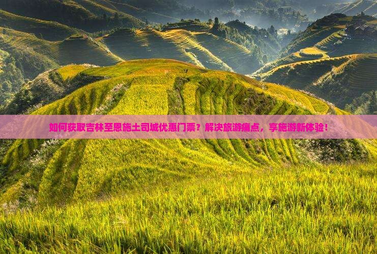 如何获取吉林至恩施土司城优惠门票？解决旅游痛点，享施游新体验！