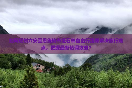 如何规划六安至恩施梭布垭石林自由行路犀解决旅行痛点，把握最新热词攻略？