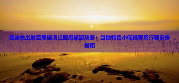 嘉峪关出发至恩施清江画廊旅游攻略：当地特色小吃推荐及行程安排指南