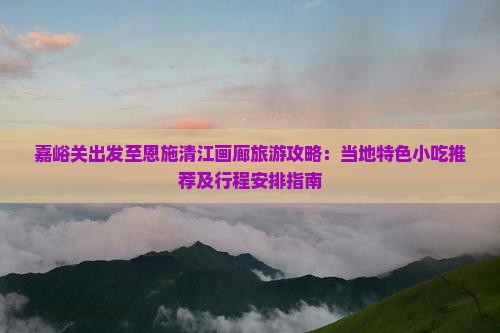嘉峪关出发至恩施清江画廊旅游攻略：当地特色小吃推荐及行程安排指南