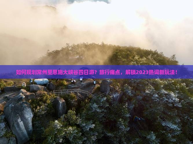 如何规划常州至恩施大峡谷四日游？旅行痛点，解锁2023热词新玩法！