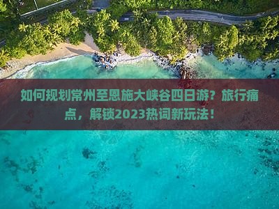 如何规划常州至恩施大峡谷四日游？旅行痛点，解锁2023热词新玩法！