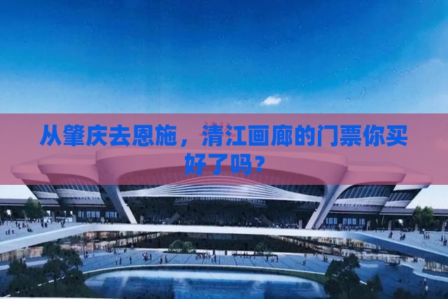 从肇庆去恩施，清江画廊的门票你买好了吗？