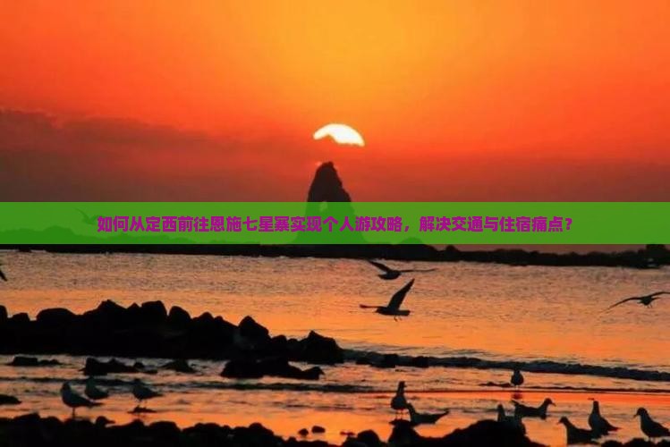 如何从定西前往恩施七星寨实现个人游攻略，解决交通与住宿痛点？