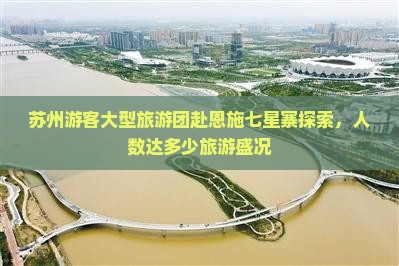 苏州游客大型旅游团赴恩施七星寨探索，人数达多少旅游盛况