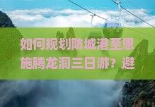 如何规划防城港至恩施腾龙洞三日游？避开痛点，掌握热词新词，畅享完美旅程！