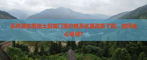 五月游览恩施土司城门票价格及优惠政策了解，如何省心省钱？
