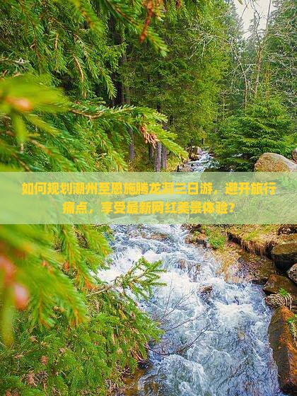 如何规划潮州至恩施腾龙洞三日游，避开旅行痛点，享受最新网红美景体验？