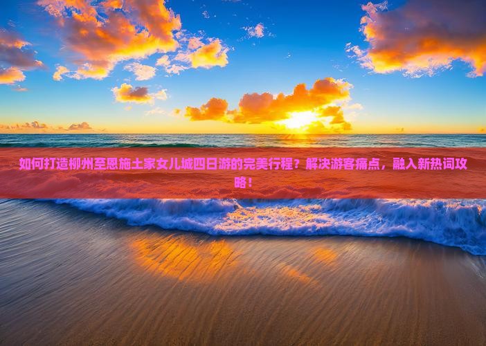 如何打造柳州至恩施土家女儿城四日游的完美行程？解决游客痛点，融入新热词攻略！