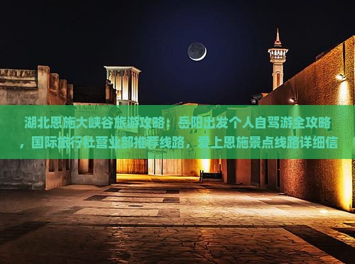 湖北恩施大峡谷旅游攻略：岳阳出发个人自驾游全攻略，国际旅行社营业部推荐线路，爱上恩施景点线路详细信息
