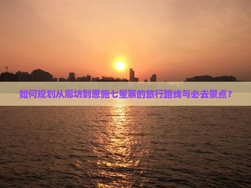如何规划从廊坊到恩施七星寨的旅行路线与必去景点？