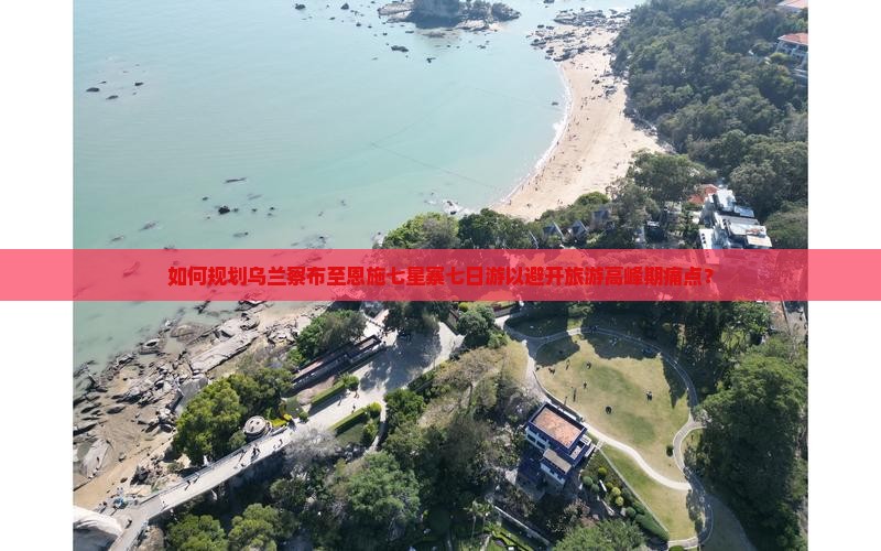 如何规划乌兰察布至恩施七星寨七日游以避开旅游高峰期痛点？